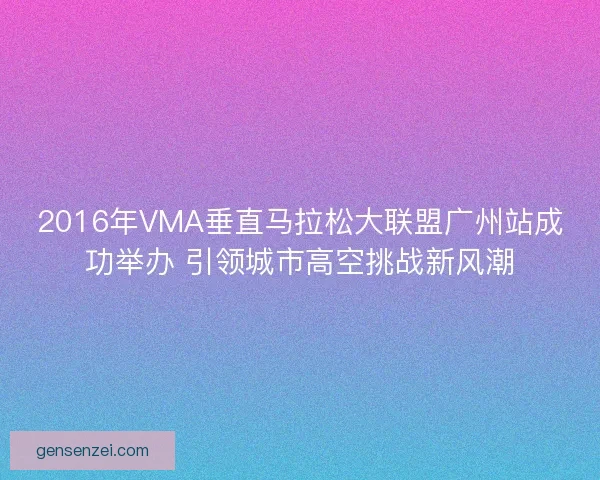 2016年VMA垂直马拉松大联盟广州站成功举办 引领城市高空挑战新风潮