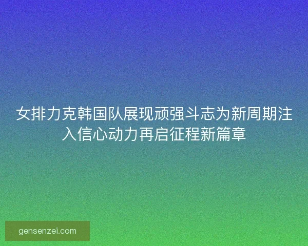 女排力克韩国队展现顽强斗志为新周期注入信心动力再启征程新篇章
